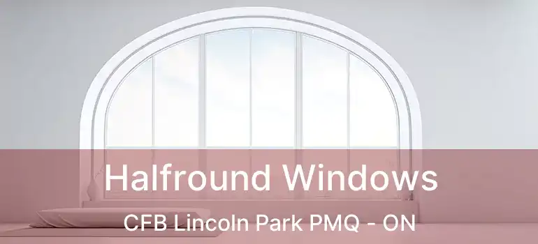  Halfround Windows CFB Lincoln Park PMQ - ON